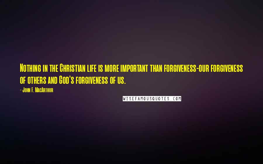 John F. MacArthur Quotes: Nothing in the Christian life is more important than forgiveness-our forgiveness of others and God's forgiveness of us.