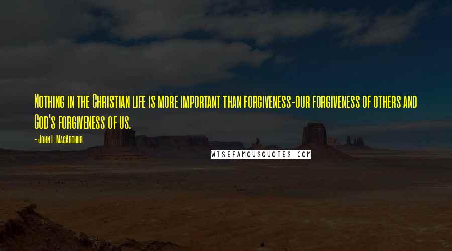 John F. MacArthur Quotes: Nothing in the Christian life is more important than forgiveness-our forgiveness of others and God's forgiveness of us.
