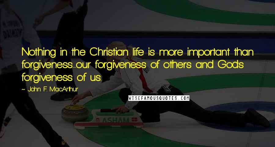 John F. MacArthur Quotes: Nothing in the Christian life is more important than forgiveness-our forgiveness of others and God's forgiveness of us.