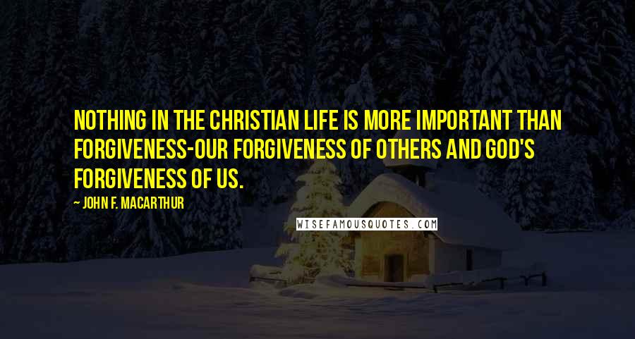 John F. MacArthur Quotes: Nothing in the Christian life is more important than forgiveness-our forgiveness of others and God's forgiveness of us.