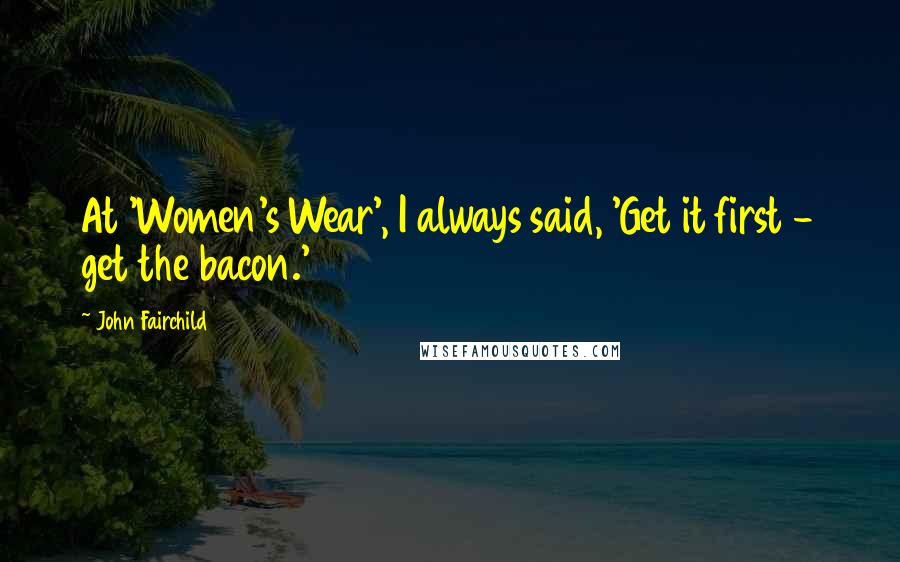 John Fairchild Quotes: At 'Women's Wear', I always said, 'Get it first - get the bacon.'