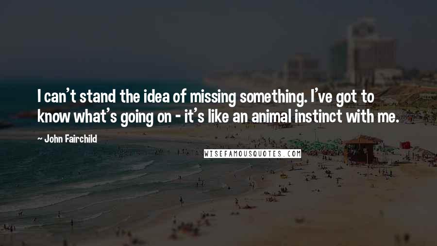 John Fairchild Quotes: I can't stand the idea of missing something. I've got to know what's going on - it's like an animal instinct with me.