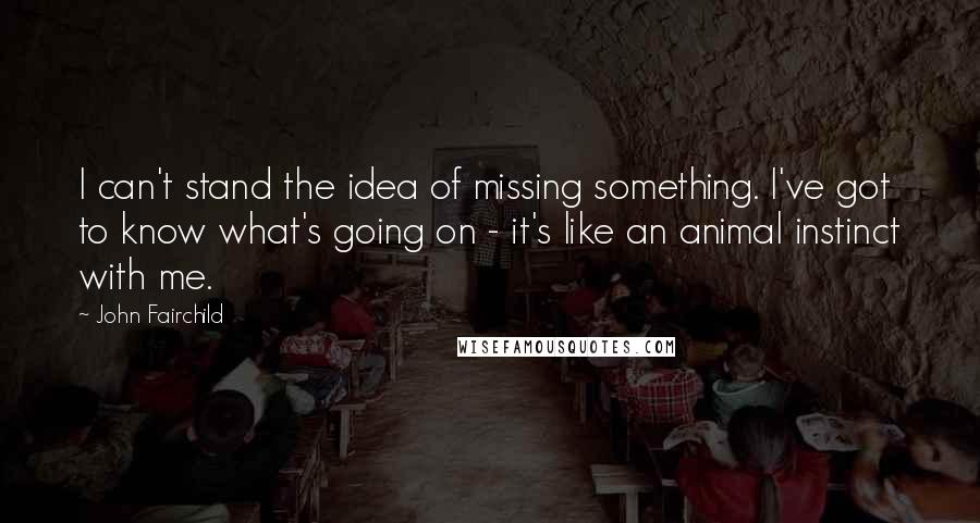 John Fairchild Quotes: I can't stand the idea of missing something. I've got to know what's going on - it's like an animal instinct with me.