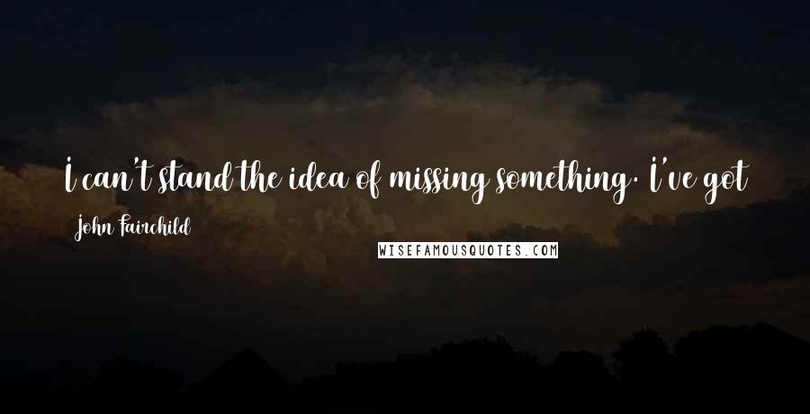 John Fairchild Quotes: I can't stand the idea of missing something. I've got to know what's going on - it's like an animal instinct with me.
