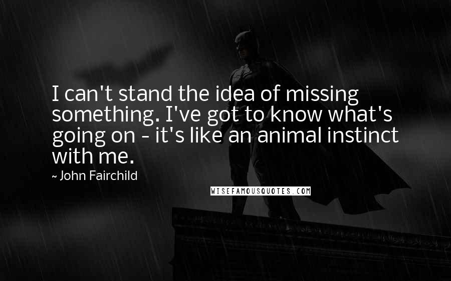 John Fairchild Quotes: I can't stand the idea of missing something. I've got to know what's going on - it's like an animal instinct with me.