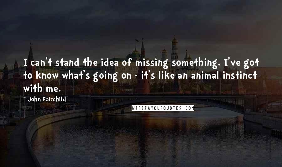 John Fairchild Quotes: I can't stand the idea of missing something. I've got to know what's going on - it's like an animal instinct with me.