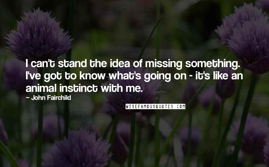 John Fairchild Quotes: I can't stand the idea of missing something. I've got to know what's going on - it's like an animal instinct with me.