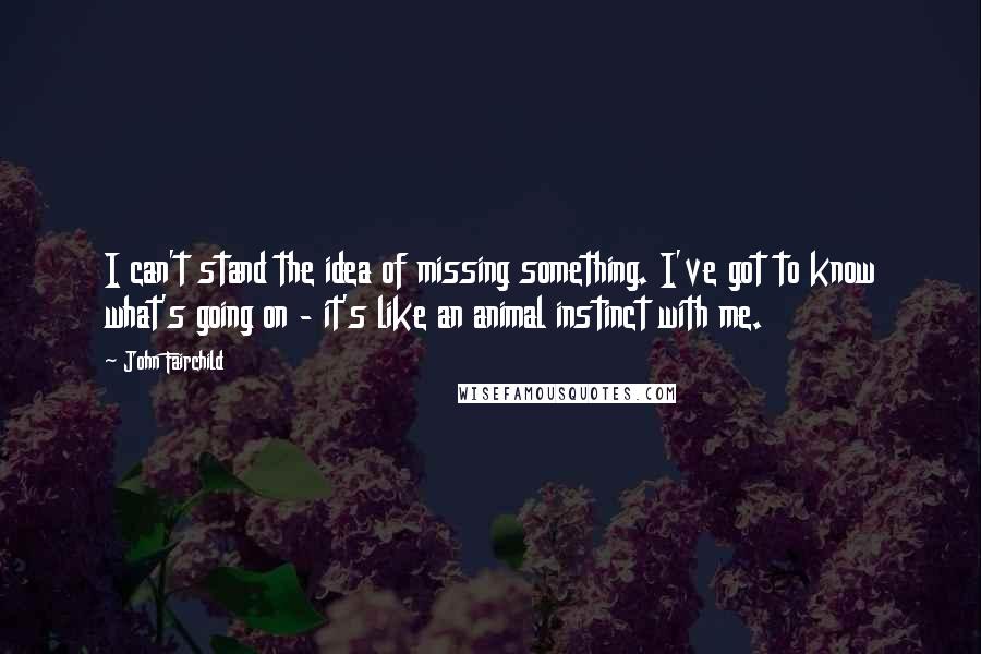 John Fairchild Quotes: I can't stand the idea of missing something. I've got to know what's going on - it's like an animal instinct with me.