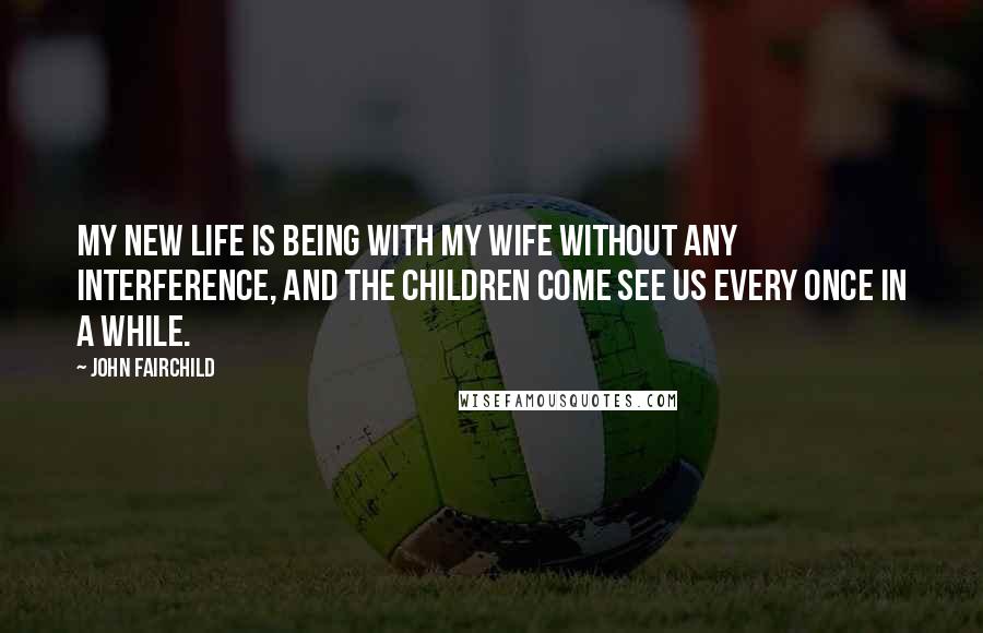John Fairchild Quotes: My new life is being with my wife without any interference, and the children come see us every once in a while.
