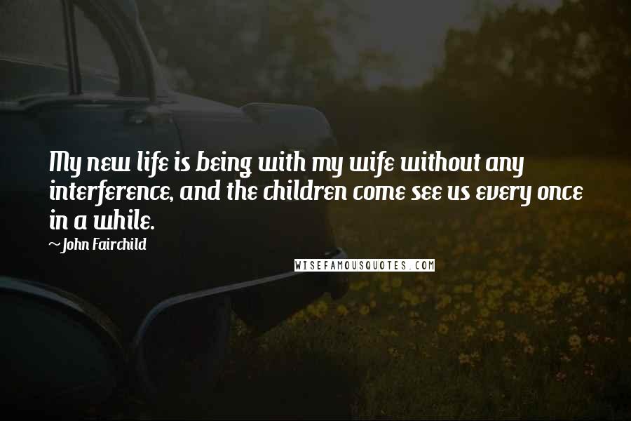John Fairchild Quotes: My new life is being with my wife without any interference, and the children come see us every once in a while.