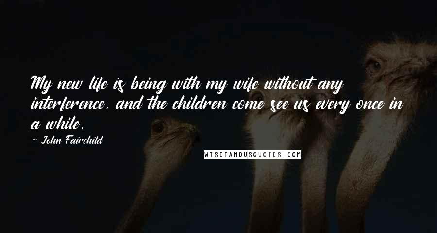 John Fairchild Quotes: My new life is being with my wife without any interference, and the children come see us every once in a while.