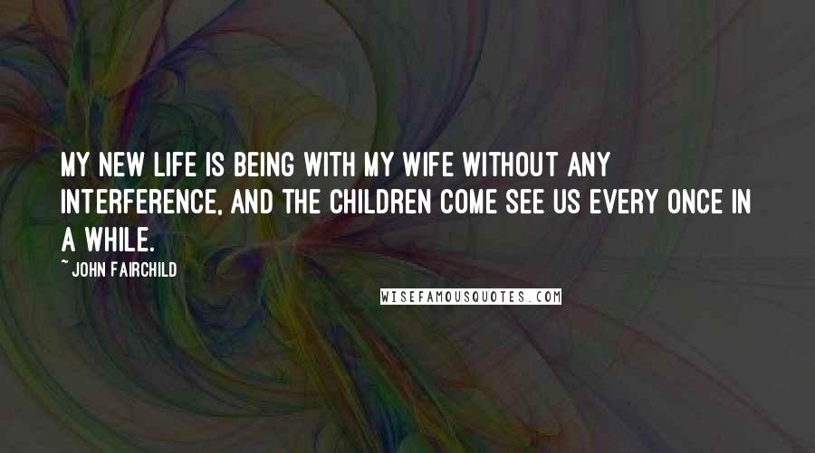 John Fairchild Quotes: My new life is being with my wife without any interference, and the children come see us every once in a while.