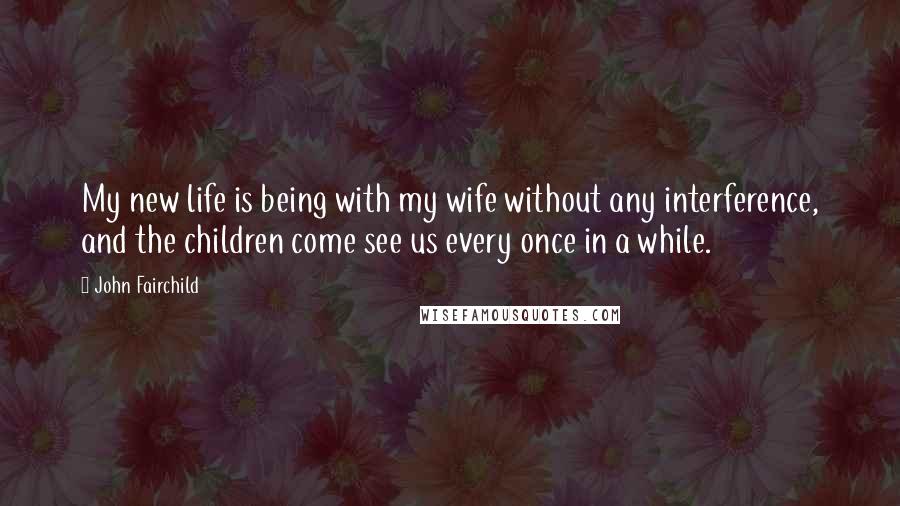 John Fairchild Quotes: My new life is being with my wife without any interference, and the children come see us every once in a while.
