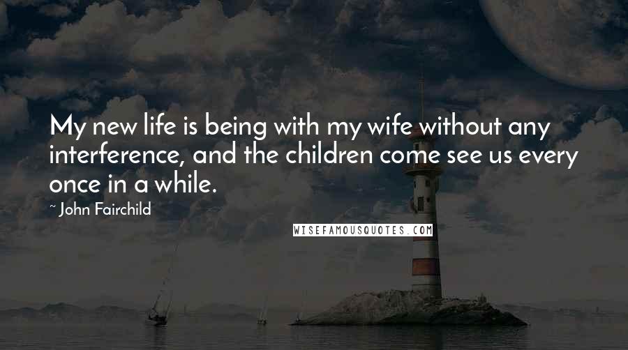 John Fairchild Quotes: My new life is being with my wife without any interference, and the children come see us every once in a while.