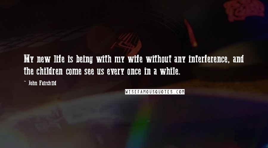 John Fairchild Quotes: My new life is being with my wife without any interference, and the children come see us every once in a while.