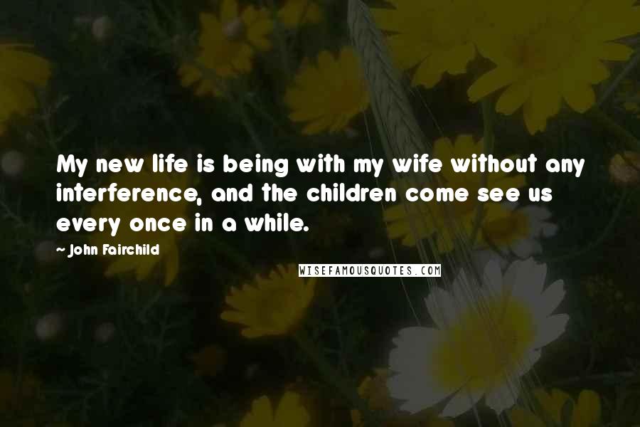 John Fairchild Quotes: My new life is being with my wife without any interference, and the children come see us every once in a while.