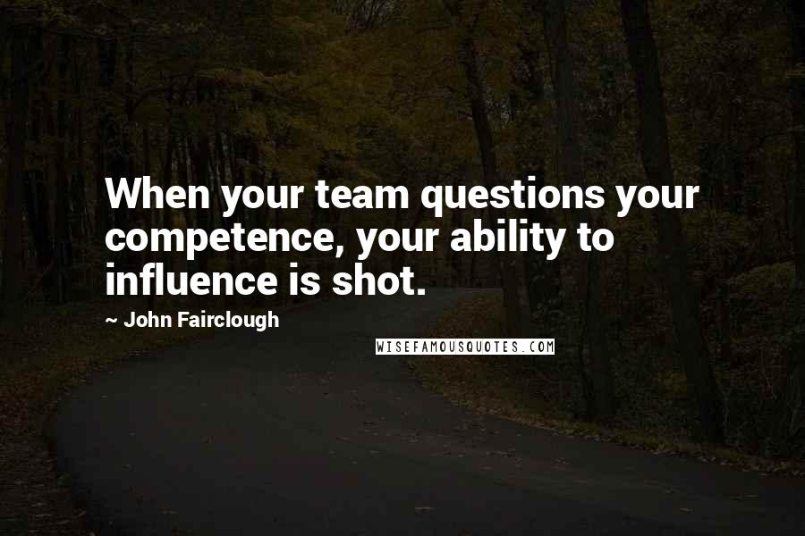 John Fairclough Quotes: When your team questions your competence, your ability to influence is shot.