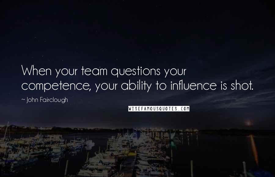 John Fairclough Quotes: When your team questions your competence, your ability to influence is shot.