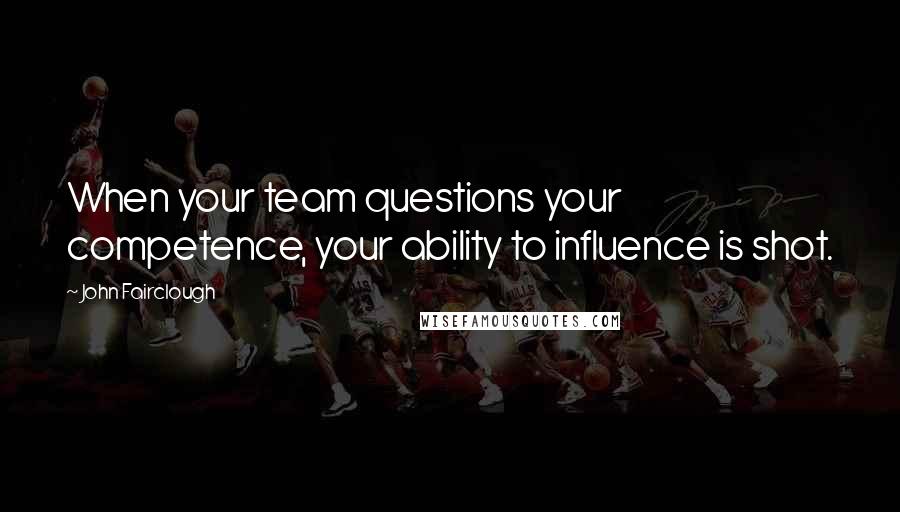 John Fairclough Quotes: When your team questions your competence, your ability to influence is shot.