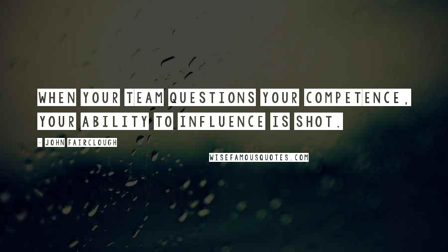 John Fairclough Quotes: When your team questions your competence, your ability to influence is shot.