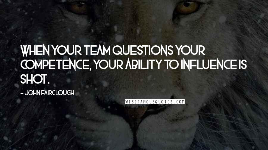 John Fairclough Quotes: When your team questions your competence, your ability to influence is shot.