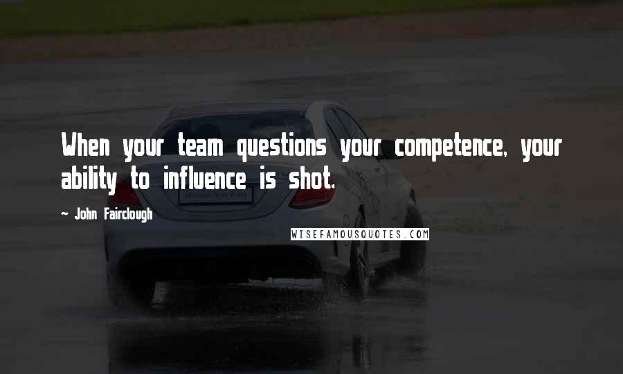John Fairclough Quotes: When your team questions your competence, your ability to influence is shot.