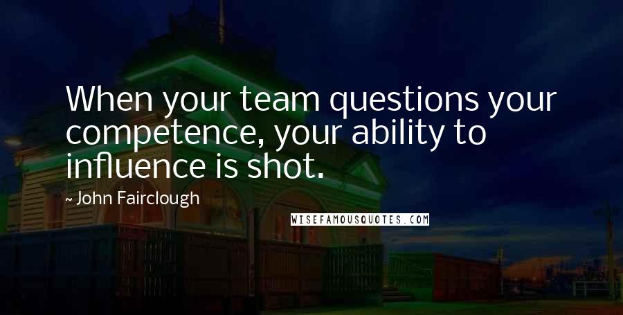John Fairclough Quotes: When your team questions your competence, your ability to influence is shot.