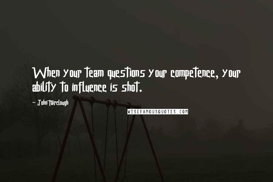 John Fairclough Quotes: When your team questions your competence, your ability to influence is shot.