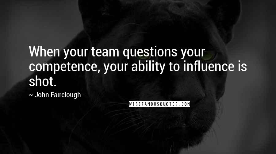 John Fairclough Quotes: When your team questions your competence, your ability to influence is shot.