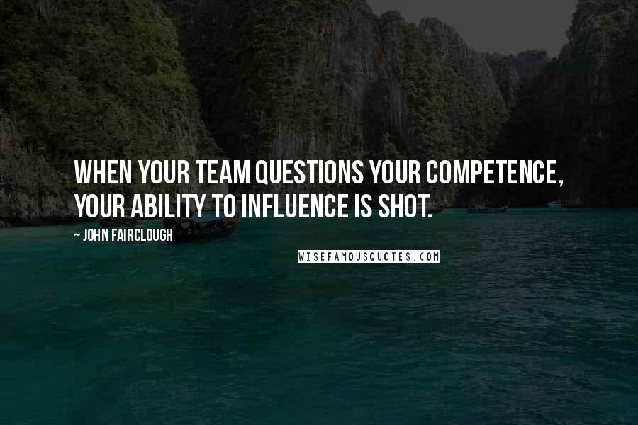 John Fairclough Quotes: When your team questions your competence, your ability to influence is shot.