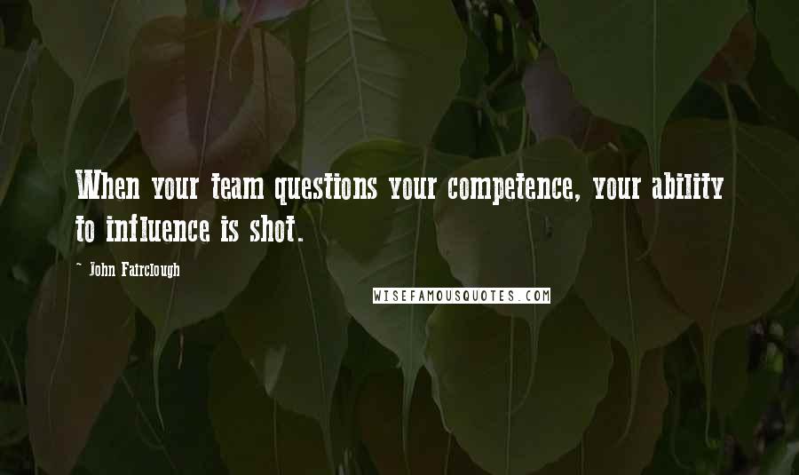 John Fairclough Quotes: When your team questions your competence, your ability to influence is shot.