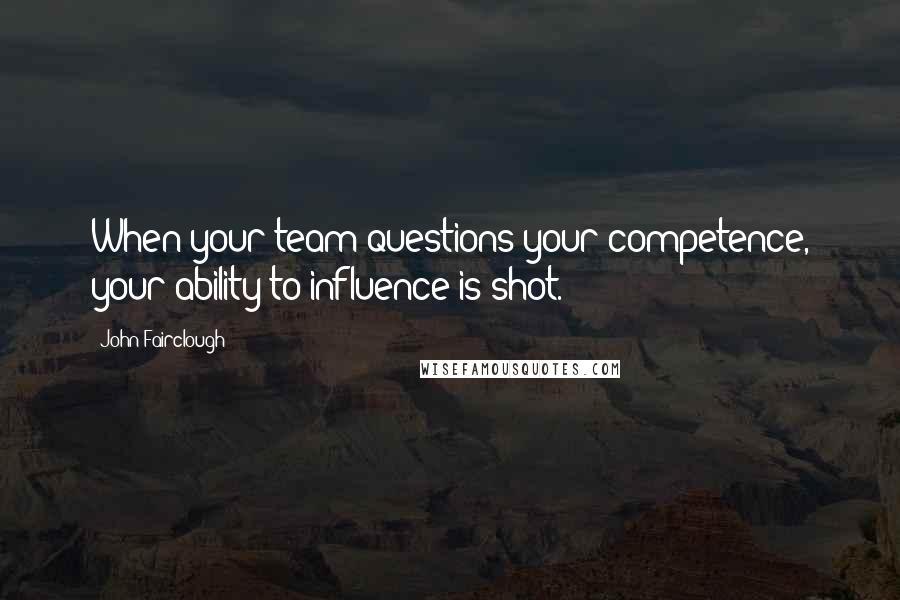 John Fairclough Quotes: When your team questions your competence, your ability to influence is shot.