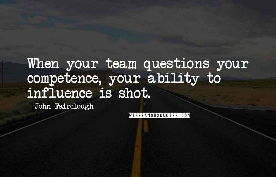 John Fairclough Quotes: When your team questions your competence, your ability to influence is shot.