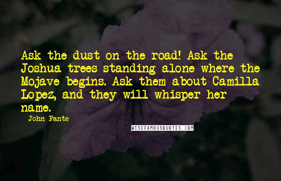 John Fante Quotes: Ask the dust on the road! Ask the Joshua trees standing alone where the Mojave begins. Ask them about Camilla Lopez, and they will whisper her name.