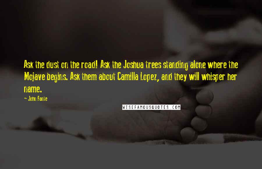 John Fante Quotes: Ask the dust on the road! Ask the Joshua trees standing alone where the Mojave begins. Ask them about Camilla Lopez, and they will whisper her name.