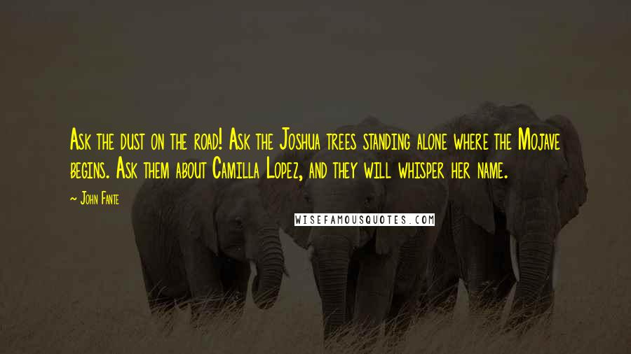 John Fante Quotes: Ask the dust on the road! Ask the Joshua trees standing alone where the Mojave begins. Ask them about Camilla Lopez, and they will whisper her name.