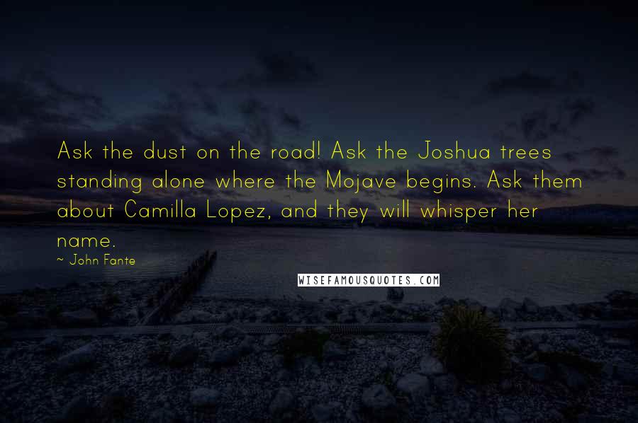 John Fante Quotes: Ask the dust on the road! Ask the Joshua trees standing alone where the Mojave begins. Ask them about Camilla Lopez, and they will whisper her name.