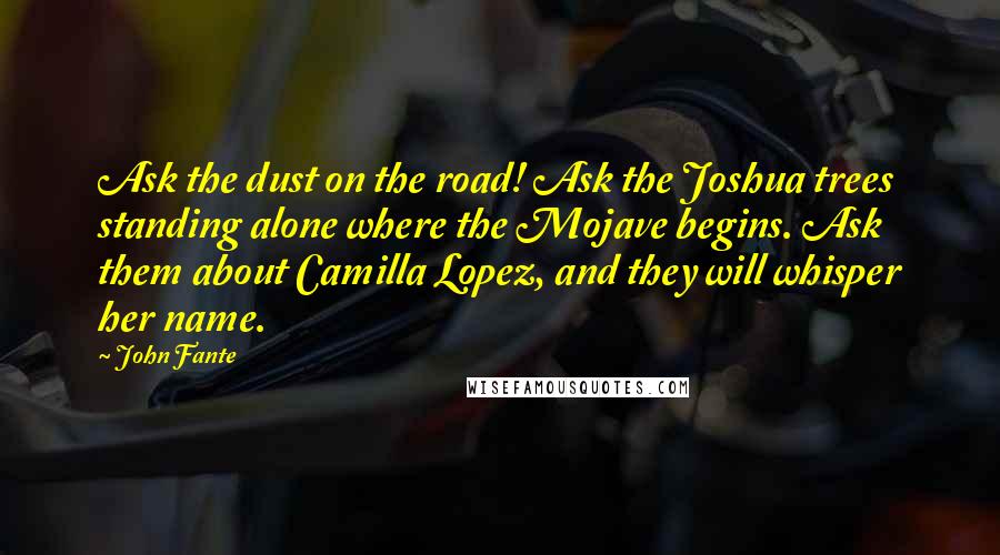 John Fante Quotes: Ask the dust on the road! Ask the Joshua trees standing alone where the Mojave begins. Ask them about Camilla Lopez, and they will whisper her name.