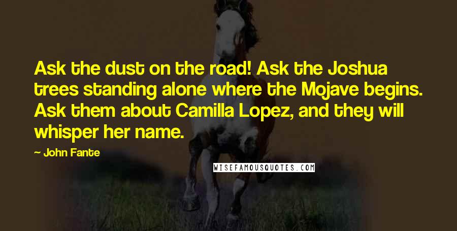 John Fante Quotes: Ask the dust on the road! Ask the Joshua trees standing alone where the Mojave begins. Ask them about Camilla Lopez, and they will whisper her name.