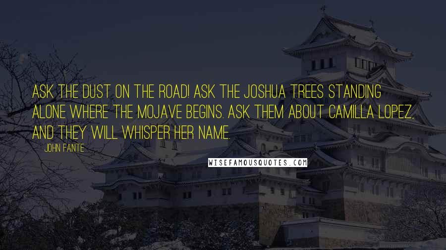 John Fante Quotes: Ask the dust on the road! Ask the Joshua trees standing alone where the Mojave begins. Ask them about Camilla Lopez, and they will whisper her name.