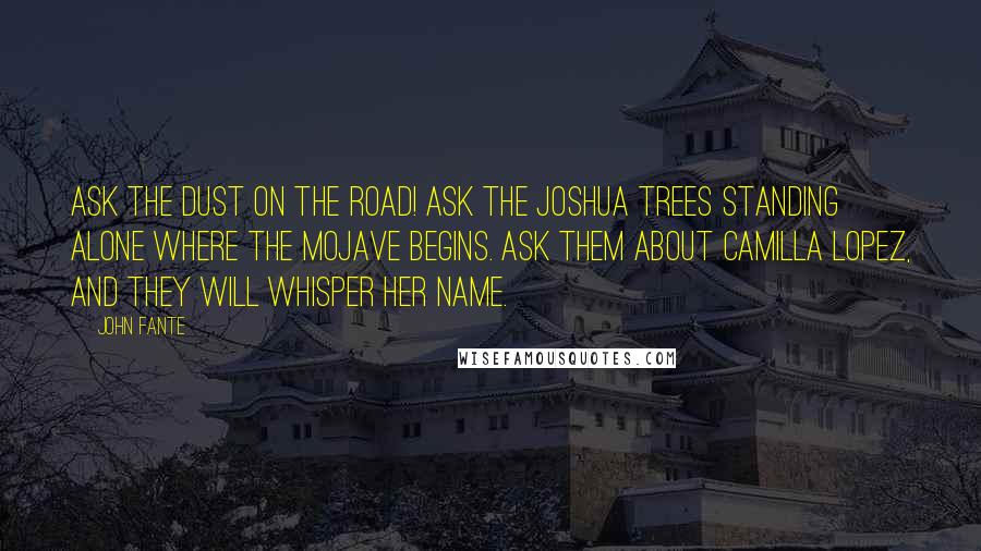 John Fante Quotes: Ask the dust on the road! Ask the Joshua trees standing alone where the Mojave begins. Ask them about Camilla Lopez, and they will whisper her name.