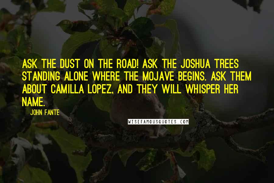 John Fante Quotes: Ask the dust on the road! Ask the Joshua trees standing alone where the Mojave begins. Ask them about Camilla Lopez, and they will whisper her name.