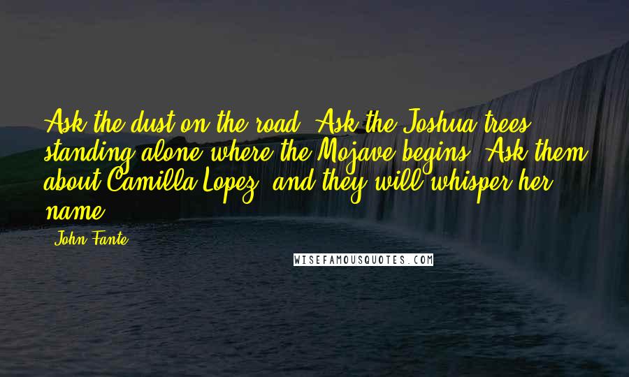 John Fante Quotes: Ask the dust on the road! Ask the Joshua trees standing alone where the Mojave begins. Ask them about Camilla Lopez, and they will whisper her name.