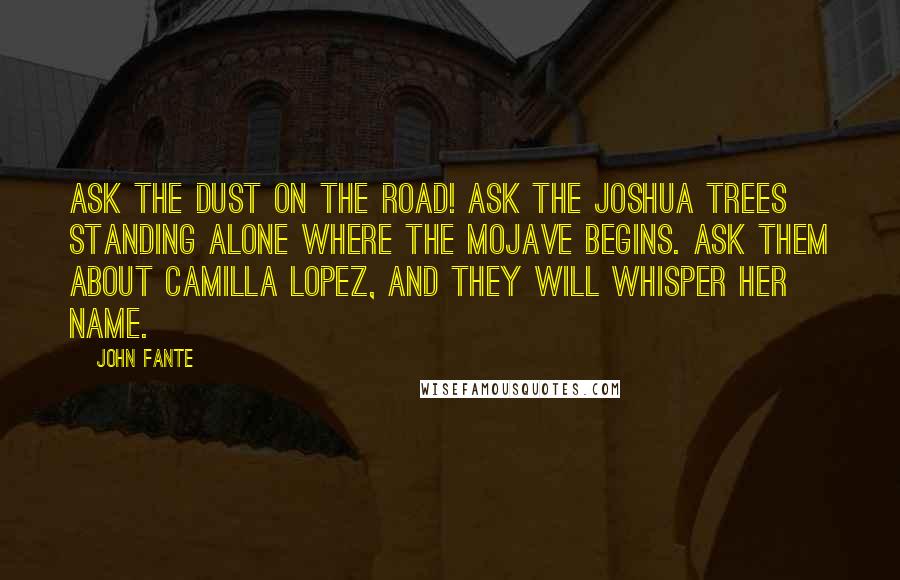 John Fante Quotes: Ask the dust on the road! Ask the Joshua trees standing alone where the Mojave begins. Ask them about Camilla Lopez, and they will whisper her name.