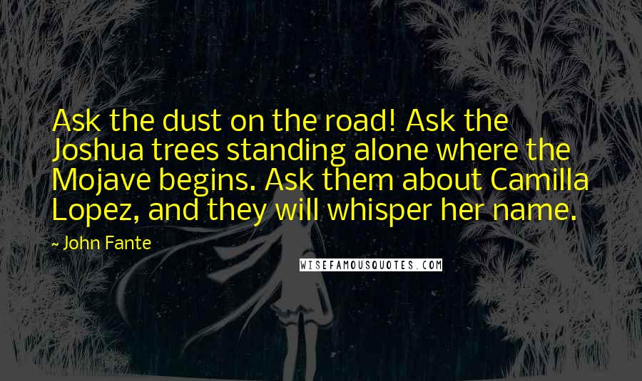 John Fante Quotes: Ask the dust on the road! Ask the Joshua trees standing alone where the Mojave begins. Ask them about Camilla Lopez, and they will whisper her name.