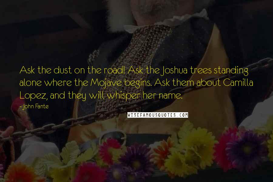 John Fante Quotes: Ask the dust on the road! Ask the Joshua trees standing alone where the Mojave begins. Ask them about Camilla Lopez, and they will whisper her name.