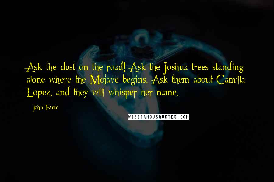 John Fante Quotes: Ask the dust on the road! Ask the Joshua trees standing alone where the Mojave begins. Ask them about Camilla Lopez, and they will whisper her name.