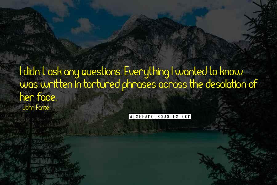 John Fante Quotes: I didn't ask any questions. Everything I wanted to know was written in tortured phrases across the desolation of her face.