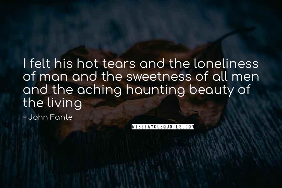 John Fante Quotes: I felt his hot tears and the loneliness of man and the sweetness of all men and the aching haunting beauty of the living