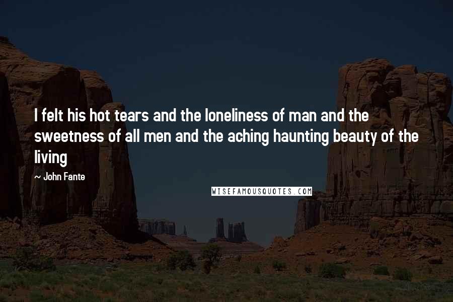 John Fante Quotes: I felt his hot tears and the loneliness of man and the sweetness of all men and the aching haunting beauty of the living